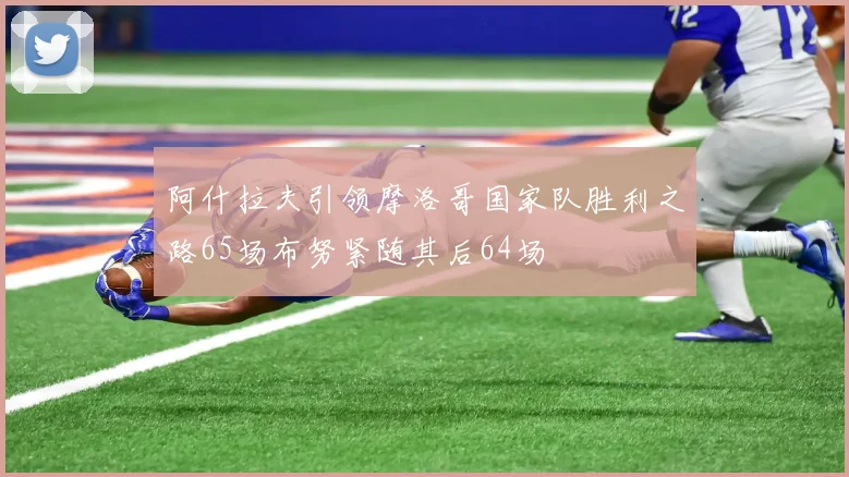 阿什拉夫引领摩洛哥国家队胜利之路65场布努紧随其后64场
