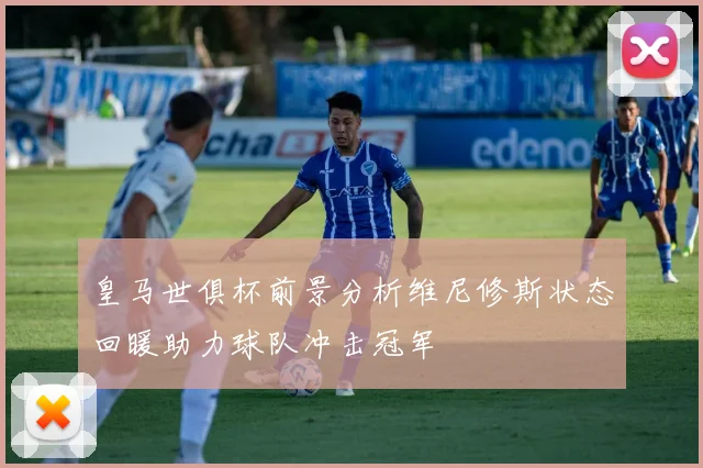 皇马世俱杯前景分析维尼修斯状态回暖助力球队冲击冠军
