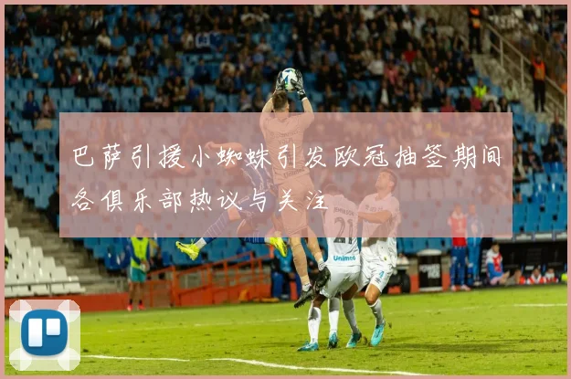 巴萨引援小蜘蛛引发欧冠抽签期间各俱乐部热议与关注