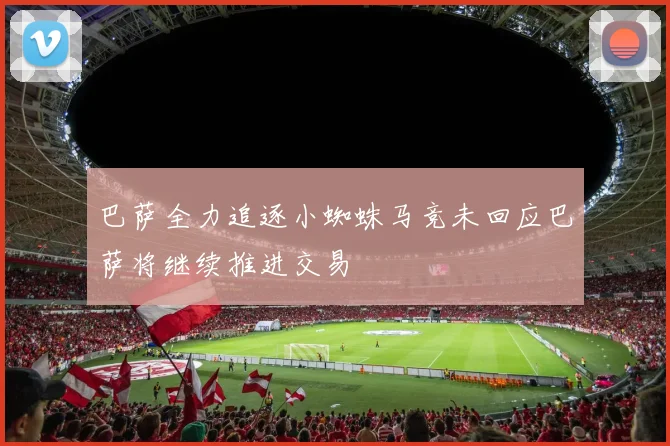 巴萨全力追逐小蜘蛛马竞未回应巴萨将继续推进交易