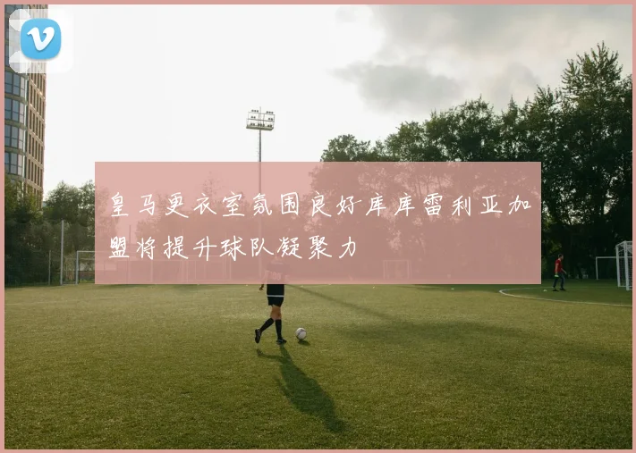 皇马更衣室氛围良好库库雷利亚加盟将提升球队凝聚力