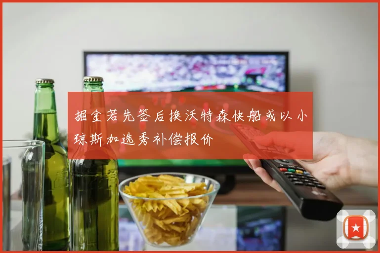 掘金若先签后换沃特森快船或以小琼斯加选秀补偿报价