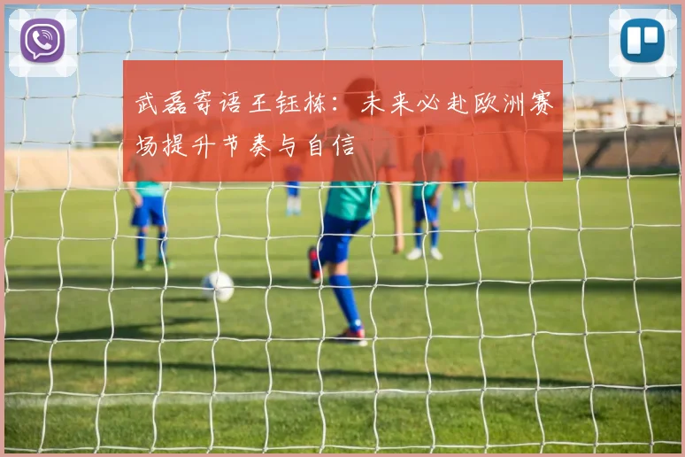 武磊寄语王钰栋：未来必赴欧洲赛场提升节奏与自信