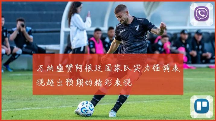 万纳盛赞阿根廷国家队实力强调表现超出预期的精彩表现