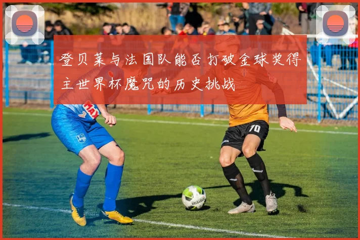 登贝莱与法国队能否打破金球奖得主世界杯魔咒的历史挑战
